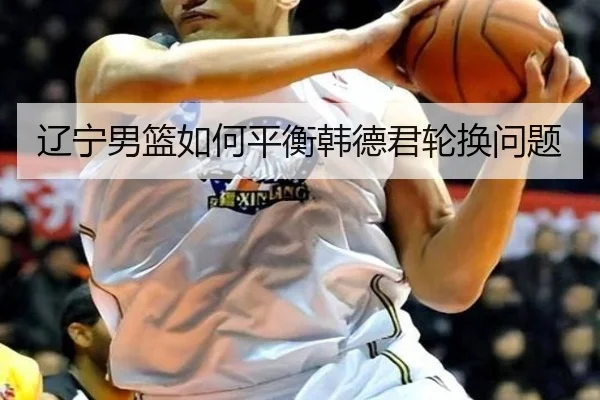 辽宁男篮如何平衡韩德君轮换问题