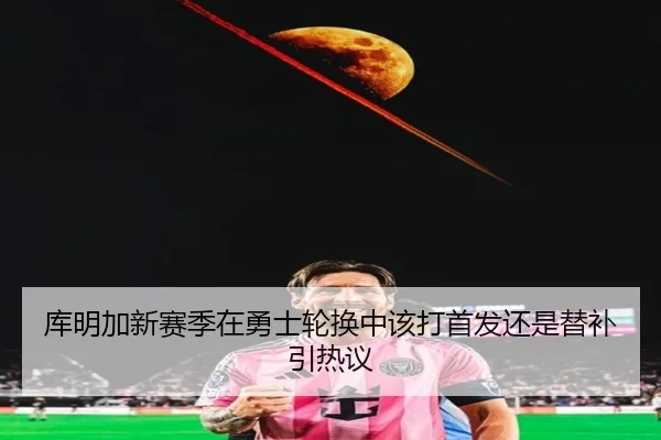 库明加新赛季在勇士轮换中该打首发还是替补引热议