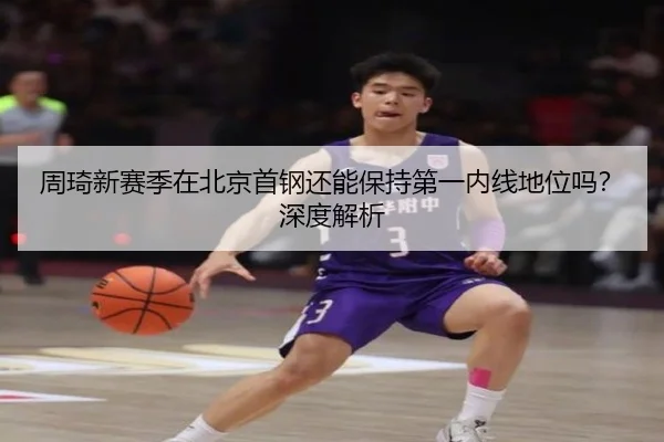 周琦新赛季在北京首钢还能保持第一内线地位吗？深度解析